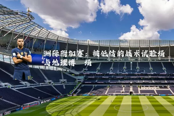 洲际附加赛:被低估的战术试验场与地理博弈场