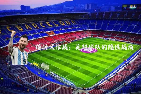 跨时区作战：英超球队的隐性战场