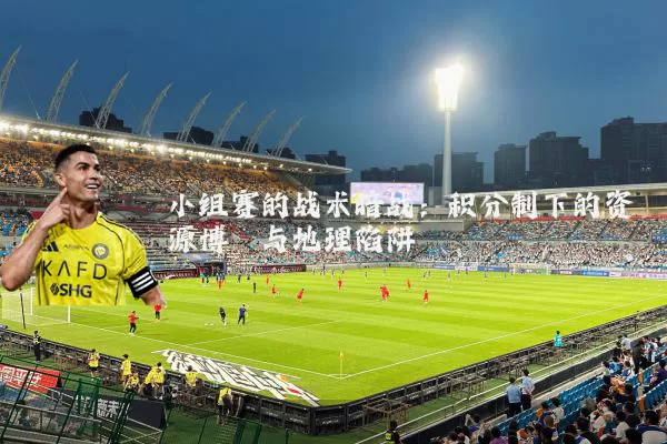 小组赛的战术暗战：积分制下的资源博弈与地理陷阱