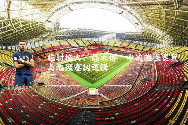 临时换人:战术博弈中的隐性变量与地理赛制逻辑