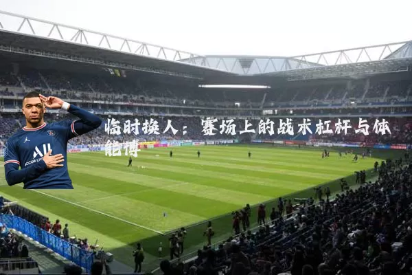 临时换人:赛场上的战术杠杆与体能博弈