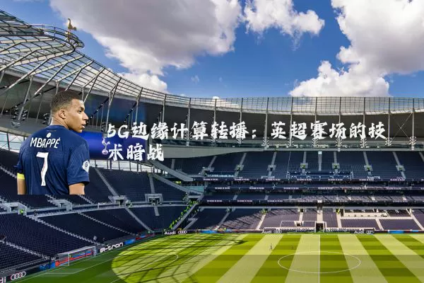 5G边缘计算转播:英超赛场的技术暗战